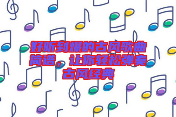 好聽到爆的古風(fēng)歌曲簡(jiǎn)譜，讓你輕松彈奏古風(fēng)經(jīng)典