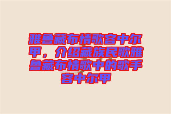 雅魯藏布情歌容中爾甲，介紹藏族民歌雅魯藏布情歌中的歌手容中爾甲