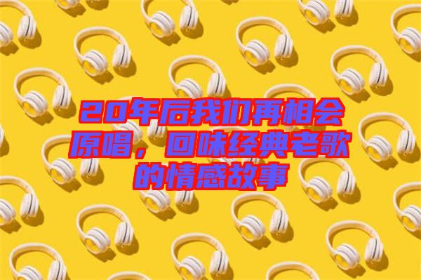 20年后我們?cè)傧鄷?huì)原唱，回味經(jīng)典老歌的情感故事