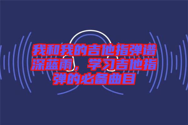 我和我的吉他指彈譜深藍(lán)雨，學(xué)習(xí)吉他指彈的必備曲目