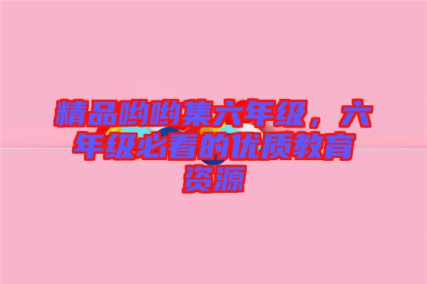 精品喲喲集六年級，六年級必看的優(yōu)質(zhì)教育資源