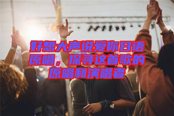 好想大聲說愛你日語原唱，探尋這首歌的原唱和演唱者