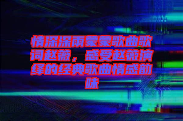 情深深雨蒙蒙歌曲歌詞趙薇，感受趙薇演繹的經(jīng)典歌曲情感韻味