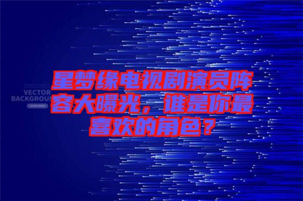 星夢緣電視劇演員陣容大曝光，誰是你最喜歡的角色？