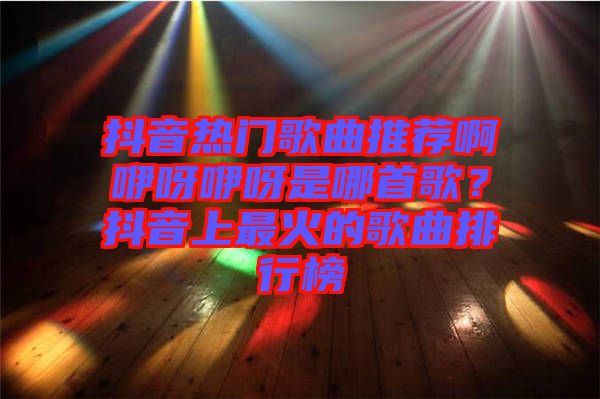 抖音熱門歌曲推薦啊咿呀咿呀是哪首歌？抖音上最火的歌曲排行榜