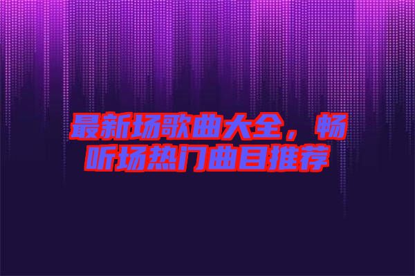最新場歌曲大全，暢聽場熱門曲目推薦