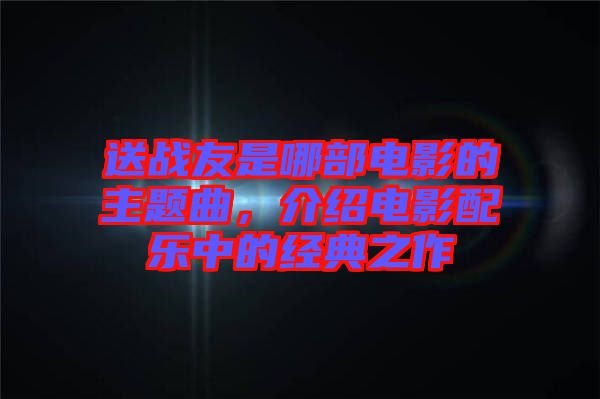 送戰(zhàn)友是哪部電影的主題曲，介紹電影配樂中的經(jīng)典之作