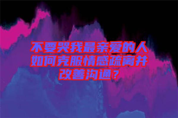 不要哭我最親愛的人如何克服情感疏離并改善溝通？