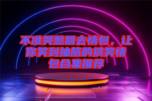不準(zhǔn)哭憋回去情包，讓你笑到抽筋的搞笑情包合集推薦