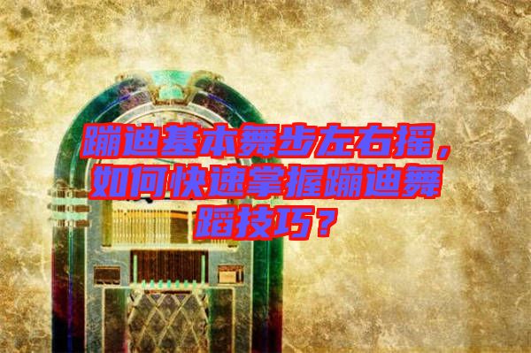 蹦迪基本舞步左右搖，如何快速掌握蹦迪舞蹈技巧？
