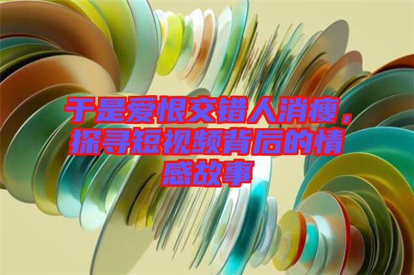 于是愛恨交錯人消瘦，探尋短視頻背后的情感故事
