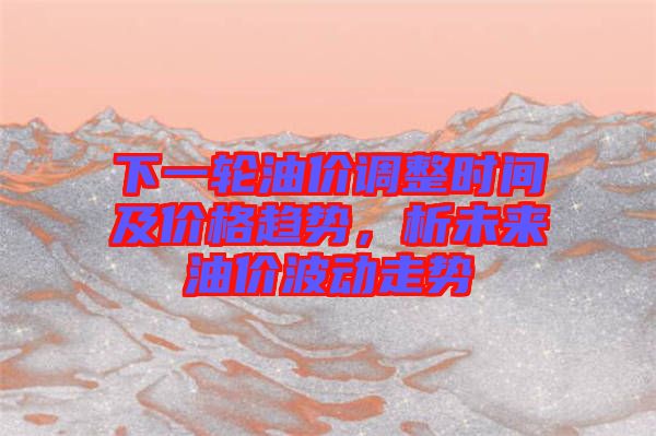 下一輪油價調(diào)整時間及價格趨勢，析未來油價波動走勢