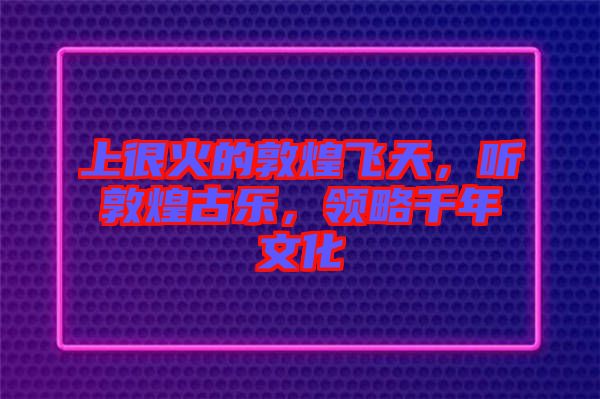上很火的敦煌飛天，聽敦煌古樂，領(lǐng)略千年文化