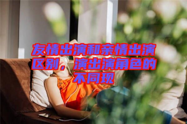 友情出演和親情出演區(qū)別，演出演角色的不同現(xiàn)