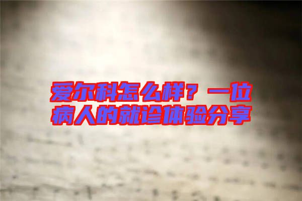 愛爾科怎么樣？一位病人的就診體驗分享