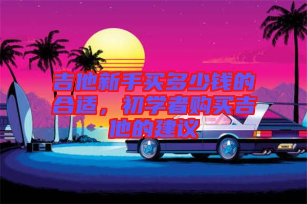 吉他新手買多少錢的合適，初學(xué)者購(gòu)買吉他的建議