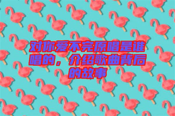 對(duì)你愛不完原唱是誰(shuí)唱的，介紹歌曲背后的故事