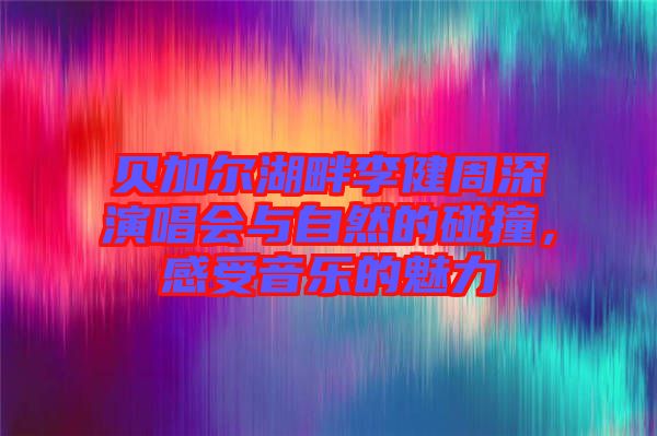 貝加爾湖畔李健周深演唱會(huì)與自然的碰撞，感受音樂的魅力
