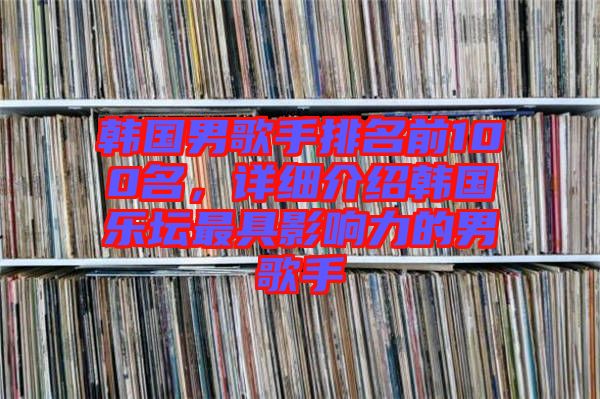 韓國(guó)男歌手排名前100名，詳細(xì)介紹韓國(guó)樂(lè)壇最具影響力的男歌手