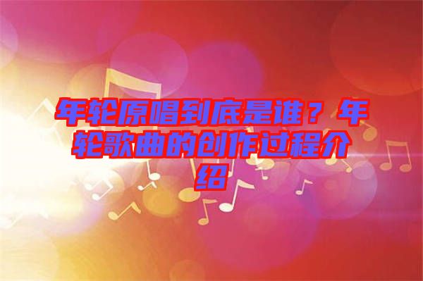年輪原唱到底是誰(shuí)？年輪歌曲的創(chuàng)作過(guò)程介紹