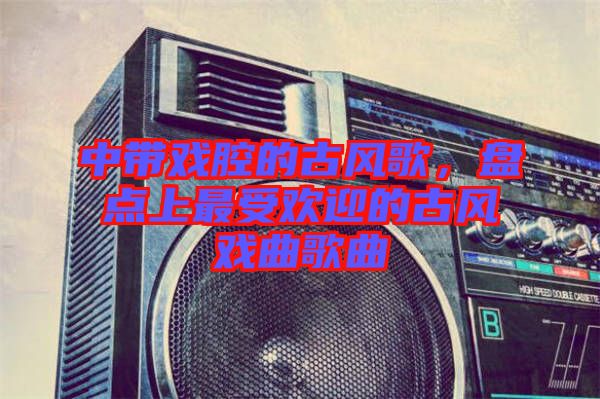 中帶戲腔的古風(fēng)歌，盤(pán)點(diǎn)上最受歡迎的古風(fēng)戲曲歌曲