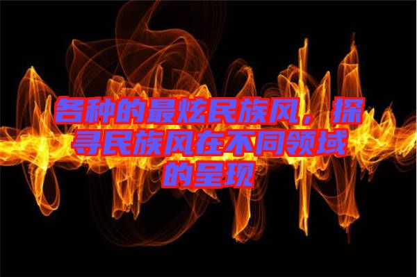 各種的最炫民族風(fēng)，探尋民族風(fēng)在不同領(lǐng)域的呈現(xiàn)