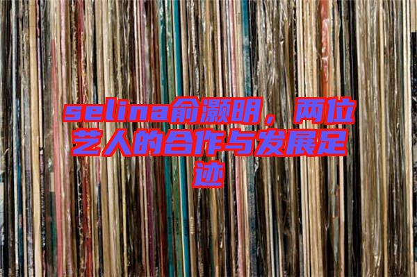selina俞灝明，兩位藝人的合作與發(fā)展足跡