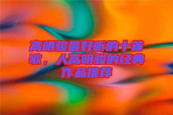 高明駿最好聽的十首歌，人高明駿的經(jīng)典作品推薦