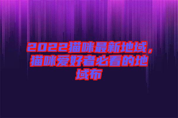 2022貓咪最新地域，貓咪愛(ài)好者必看的地域布