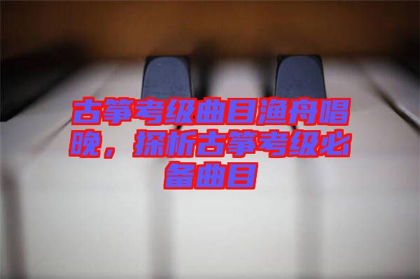 古箏考級曲目漁舟唱晚，探析古箏考級必備曲目