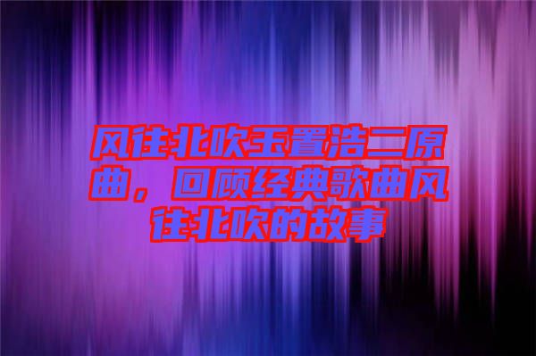 風(fēng)往北吹玉置浩二原曲，回顧經(jīng)典歌曲風(fēng)往北吹的故事