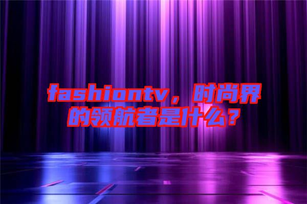 fashiontv，時(shí)尚界的領(lǐng)航者是什么？