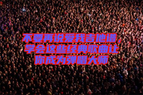 不要再說愛我吉他譜，學會這些經(jīng)典歌曲讓你成為彈唱大師