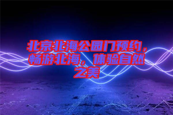 北京北海公園門預(yù)約，暢游北海，體驗(yàn)自然之美