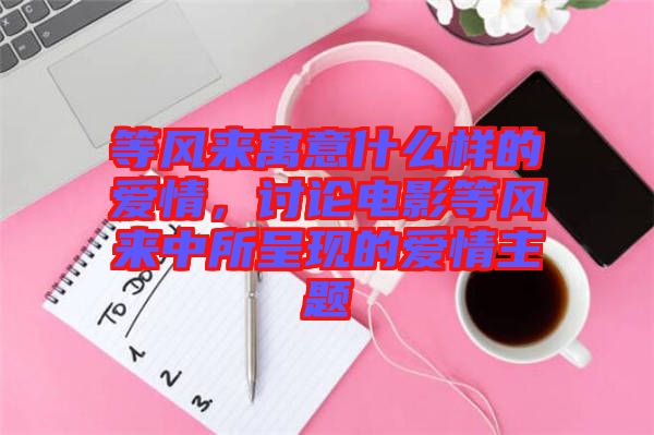 等風(fēng)來寓意什么樣的愛情，討論電影等風(fēng)來中所呈現(xiàn)的愛情主題