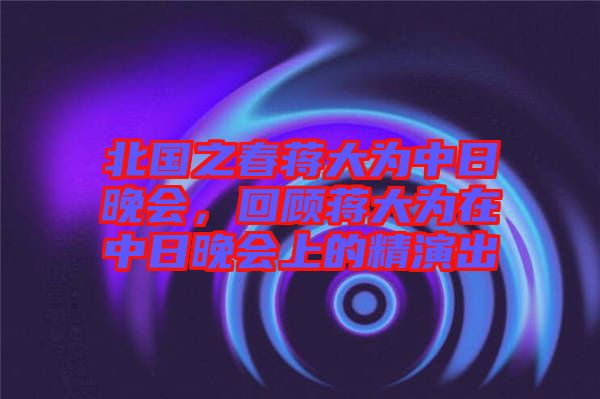 北國之春蔣大為中日晚會，回顧蔣大為在中日晚會上的精演出
