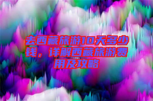 去西藏旅游10天多少錢，詳解西藏旅游費用及攻略