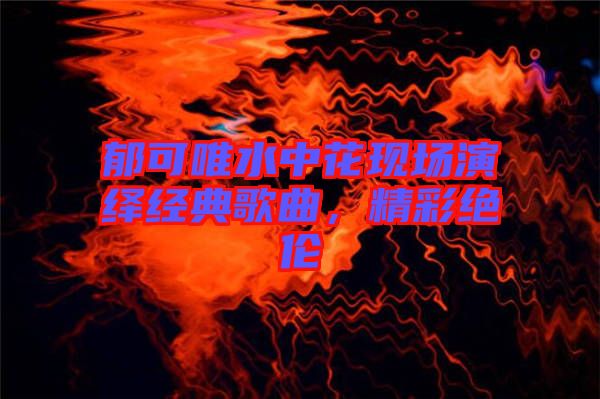 郁可唯水中花現(xiàn)場演繹經(jīng)典歌曲，精彩絕倫