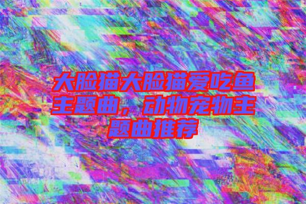 大臉貓大臉貓愛(ài)吃魚(yú)主題曲，動(dòng)物寵物主題曲推薦
