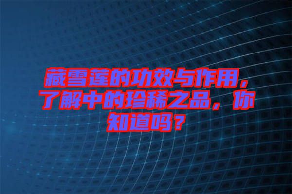 藏雪蓮的功效與作用，了解中的珍稀之品，你知道嗎？