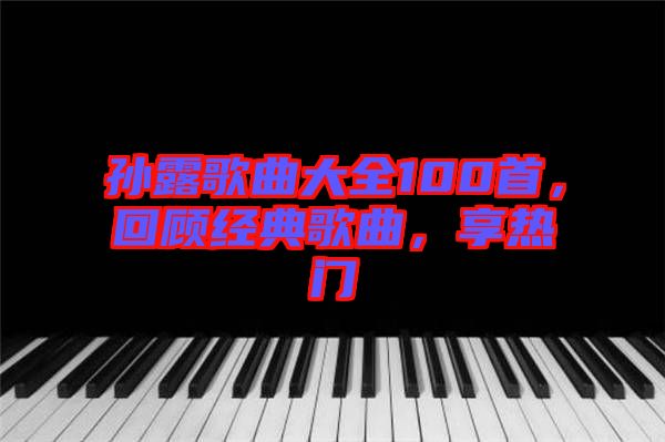 孫露歌曲大全100首，回顧經(jīng)典歌曲，享熱門