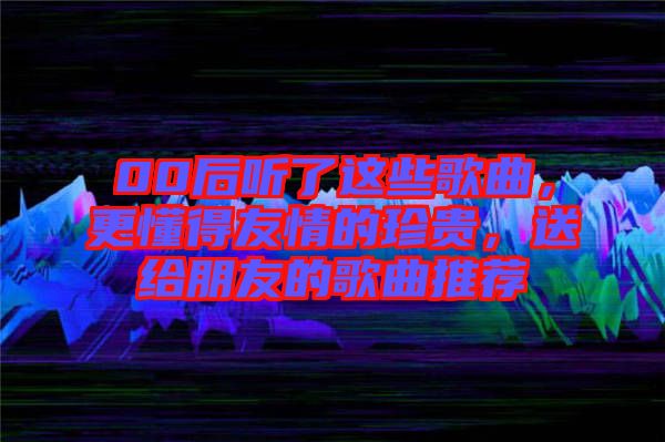 00后聽了這些歌曲，更懂得友情的珍貴，送給朋友的歌曲推薦