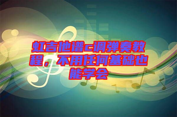 虹吉他譜c調(diào)彈奏教程，不用任何基礎(chǔ)也能學(xué)會