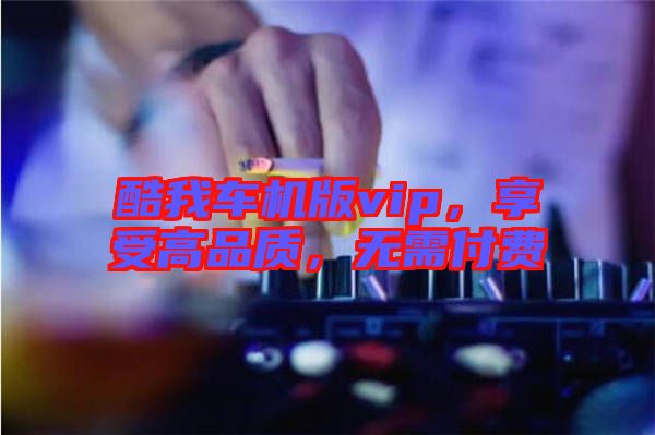 酷我車機(jī)版vip，享受高品質(zhì)，無(wú)需付費(fèi)