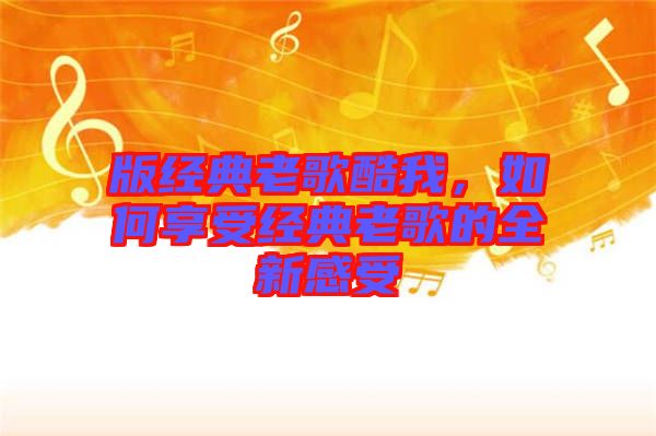 版經(jīng)典老歌酷我，如何享受經(jīng)典老歌的全新感受
