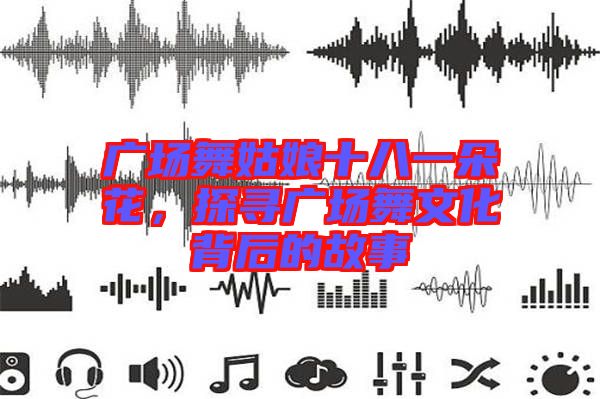 廣場舞姑娘十八一朵花，探尋廣場舞文化背后的故事