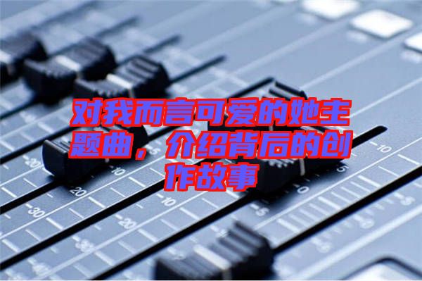對(duì)我而言可愛(ài)的她主題曲，介紹背后的創(chuàng)作故事