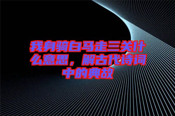 我身騎白馬走三關什么意思，解古代詩詞中的典故