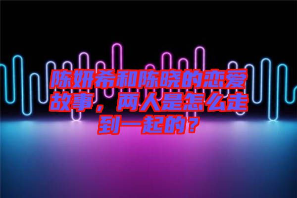 陳妍希和陳曉的戀愛(ài)故事，兩人是怎么走到一起的？