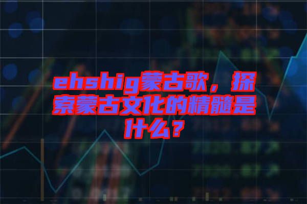 ehshig蒙古歌，探索蒙古文化的精髓是什么？